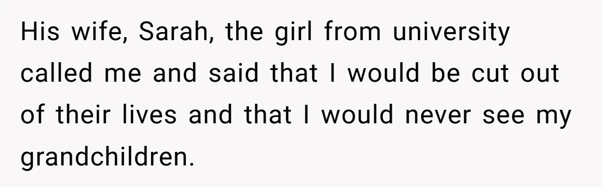 His wife, Sarah, the girl from university called me and said that I would be cut out of their lives and that I would never see my grandchildren.