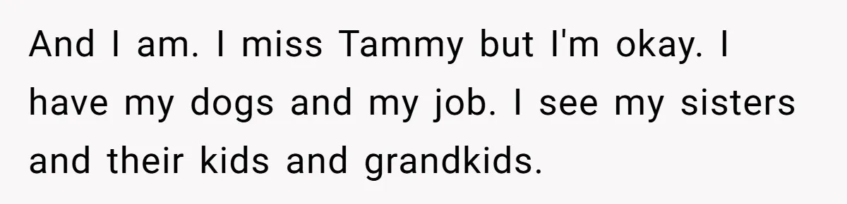 And I am. I miss Tammy but I'm okay. I have my dogs and my job. I see my sisters and their kids and grandkids.
