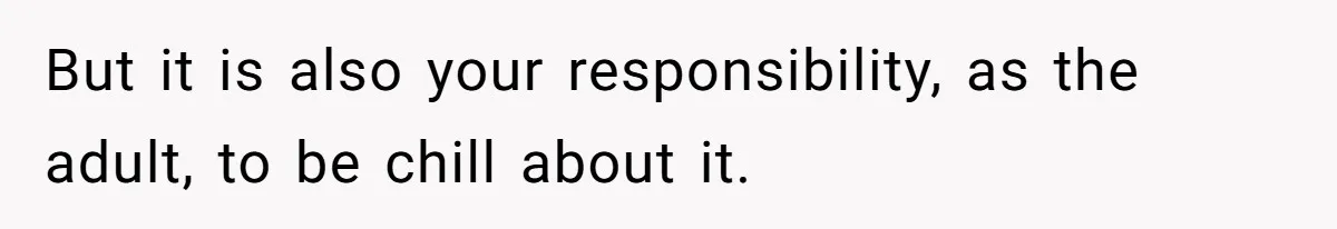 But it is also your responsibility, as the adult, to be chill about it.