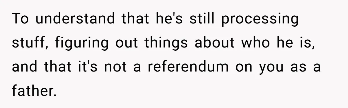 To understand that he's still processing stuff, figuring out things about who he is, and that it's not a referendum on you as a father.