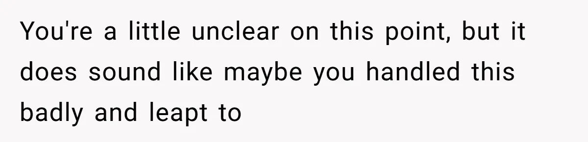 You're a little unclear on this point, but it does sound like maybe you handled this badly and leapt to