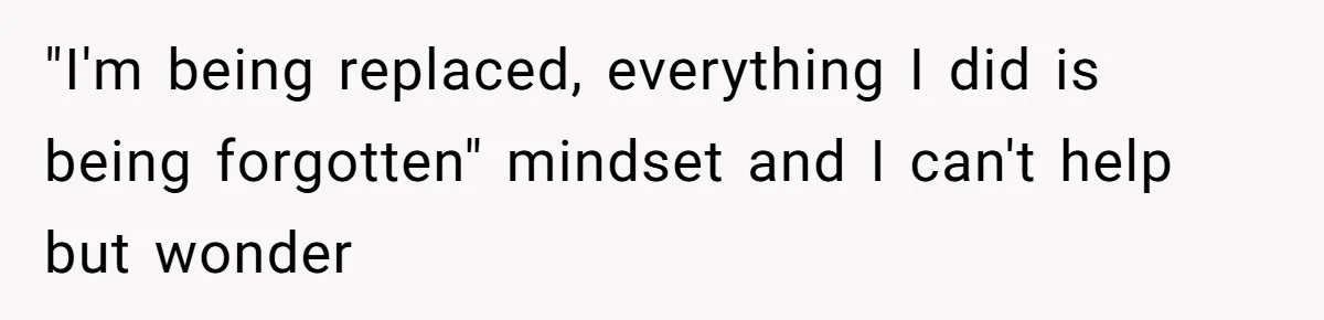 "I'm being replaced, everything I did is being forgotten" mindset and I can't help but wonder