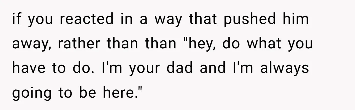 if you reacted in a way that pushed him away, rather than than "hey, do what you have to do. I'm your dad and I'm always going to be here."