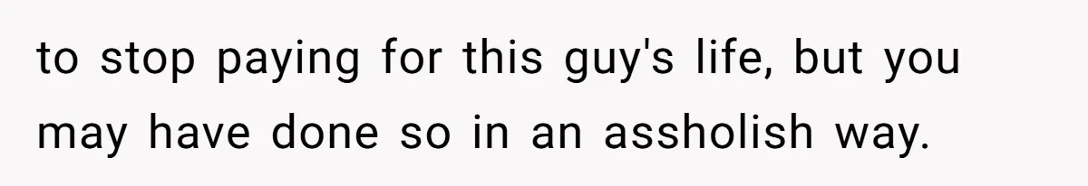 to stop paying for this guy's life, but you may have done so in an assholish way.