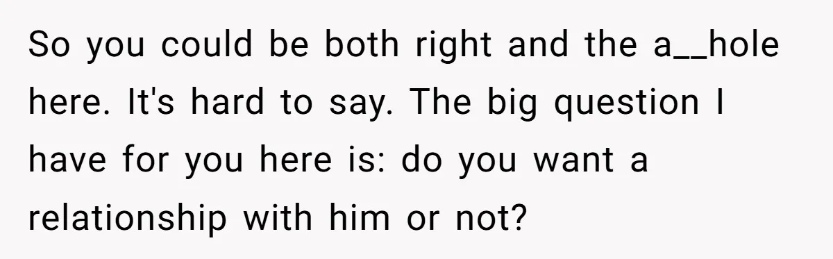 So you could be both right and the a__hole here. It's hard to say. The big question I have for you here is: do you want a relationship with him...