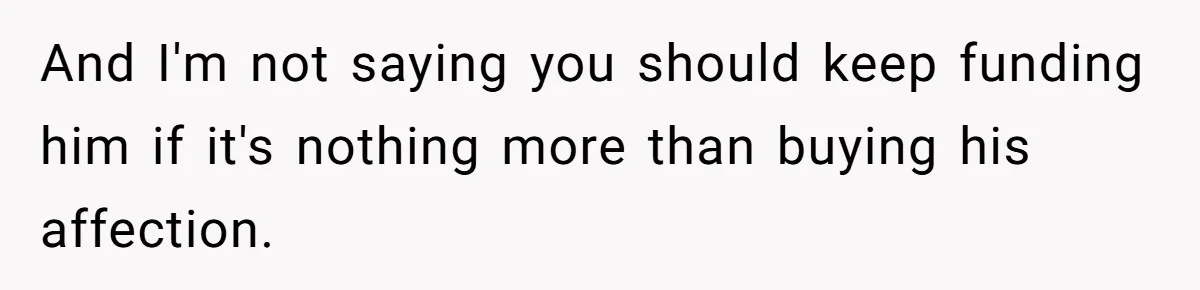 And I'm not saying you should keep funding him if it's nothing more than buying his affection.