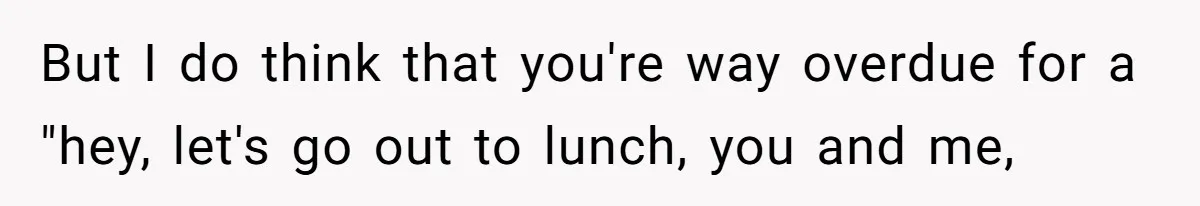 But I do think that you're way overdue for a "hey, let's go out to lunch, you and me,