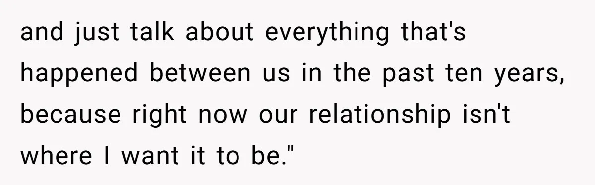and just talk about everything that's happened between us in the past ten years, because right now our relationship isn't where I want it to be."