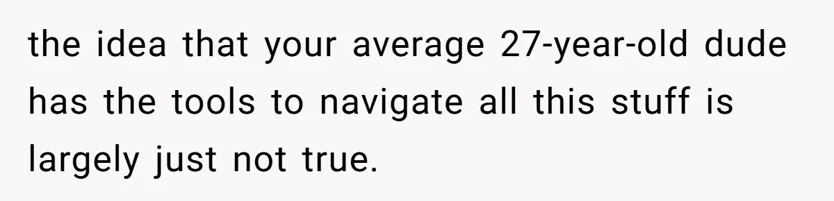 the idea that your average 27-year-old dude has the tools to navigate all this stuff is largely just not true.