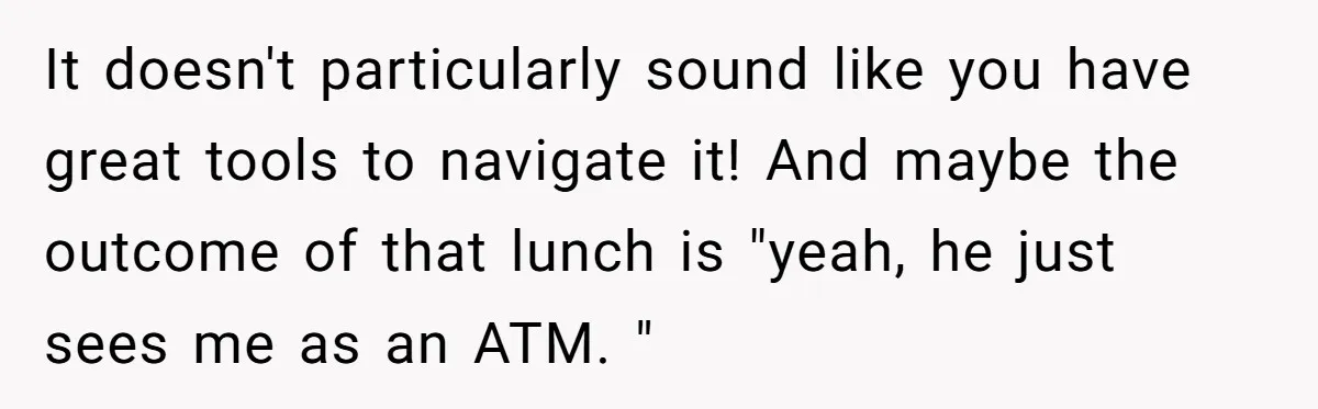 It doesn't particularly sound like you have great tools to navigate it! And maybe the outcome of that lunch is "yeah, he just sees me as an ATM. "