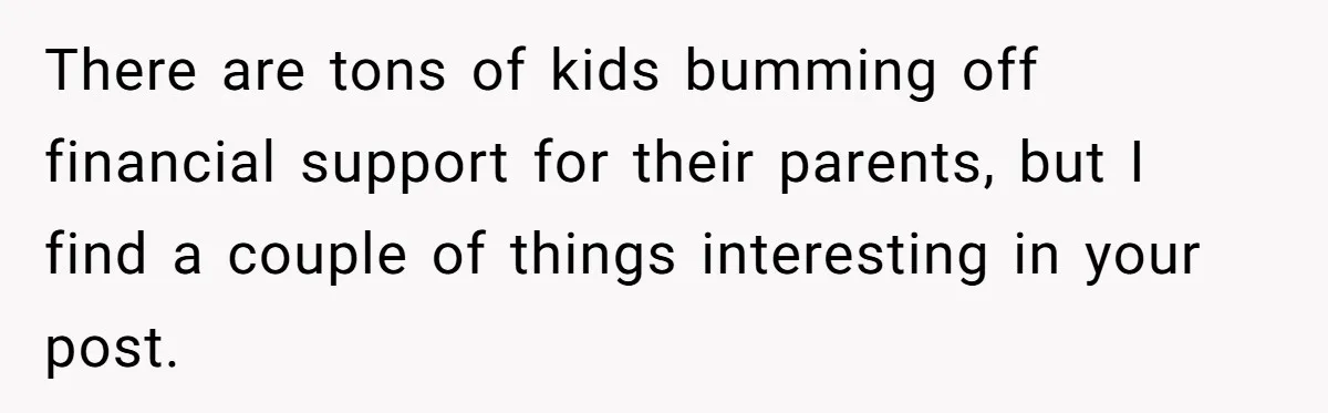 There are tons of kids bumming off financial support for their parents, but I find a couple of things interesting in your post.