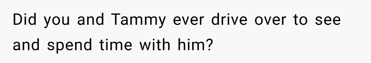 Did you and Tammy ever drive over to see and spend time with him?