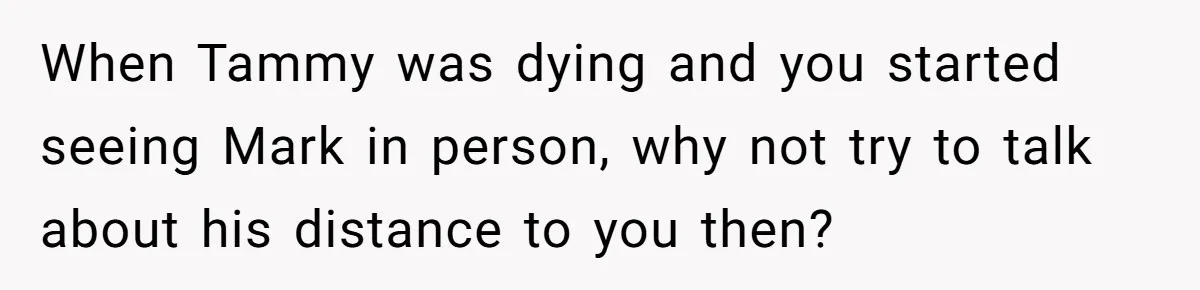 When Tammy was dying and you started seeing Mark in person, why not try to talk about his distance to you then?
