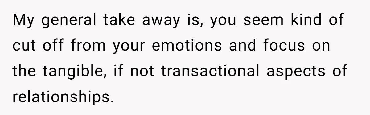 My general take away is, you seem kind of cut off from your emotions and focus on the tangible, if not transactional aspects of relationships.