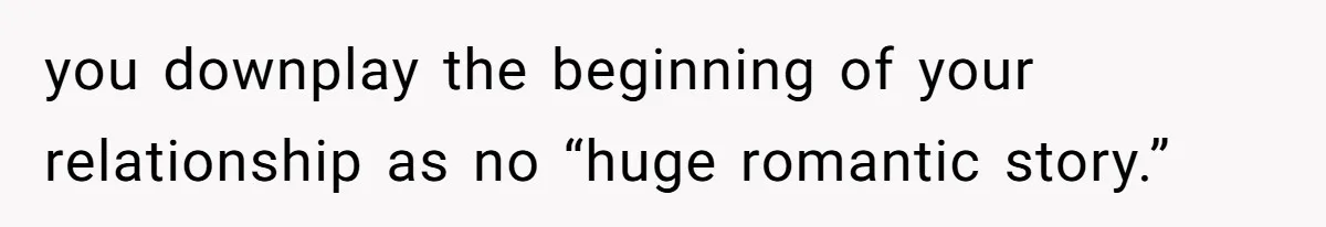 you downplay the beginning of your relationship as no “huge romantic story.”