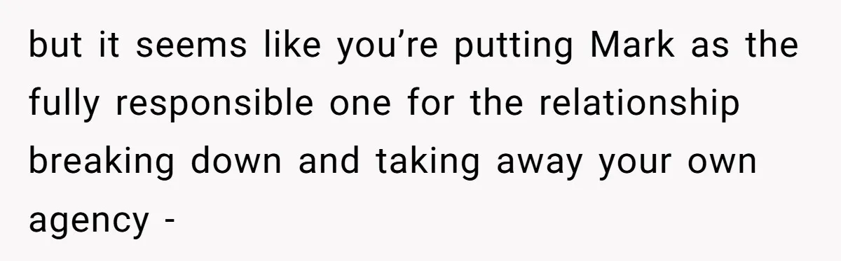 but it seems like you’re putting Mark as the fully responsible one for the relationship breaking down and taking away your own agency -
