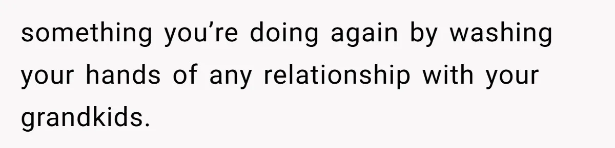 something you’re doing again by washing your hands of any relationship with your grandkids.