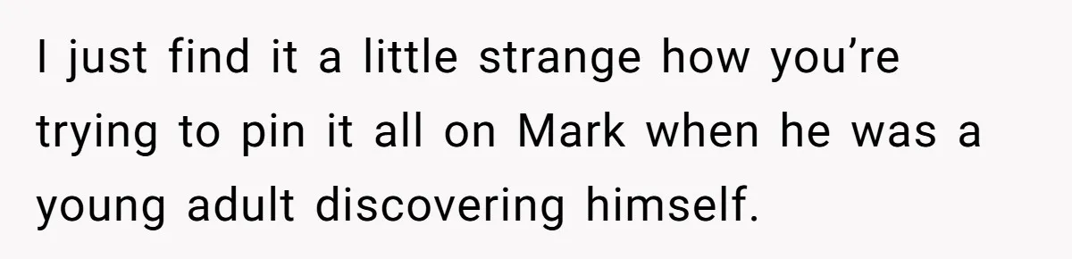 I just find it a little strange how you’re trying to pin it all on Mark when he was a young adult discovering himself.