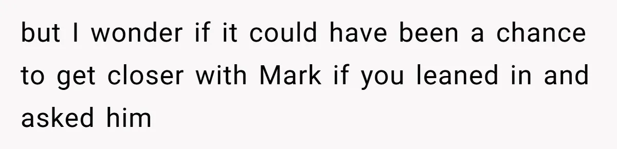 but I wonder if it could have been a chance to get closer with Mark if you leaned in and asked him