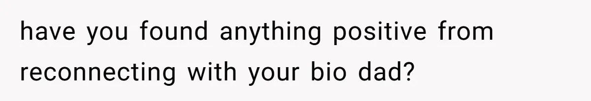 have you found anything positive from reconnecting with your bio dad?