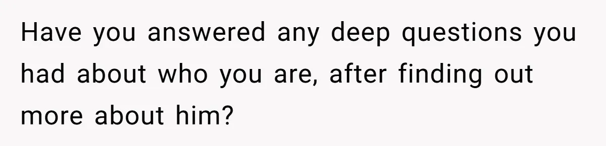Have you answered any deep questions you had about who you are, after finding out more about him?