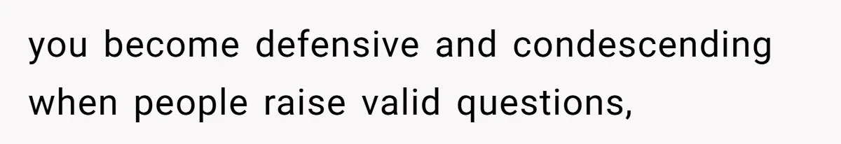 you become defensive and condescending when people raise valid questions,