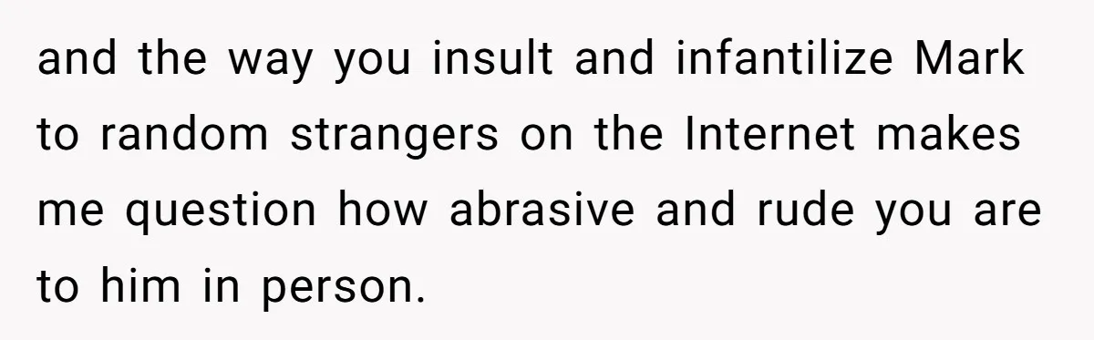 and the way you insult and infantilize Mark to random strangers on the Internet makes me question how abrasive and rude you are to him in person.