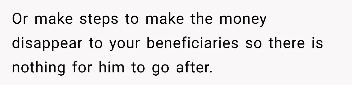 Or make steps to make the money disappear to your beneficiaries so there is nothing for him to go after.
