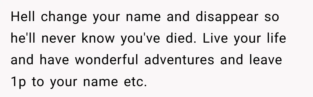 Hell change your name and disappear so he'll never know you've died. Live your life and have wonderful adventures and leave 1p to your name etc.