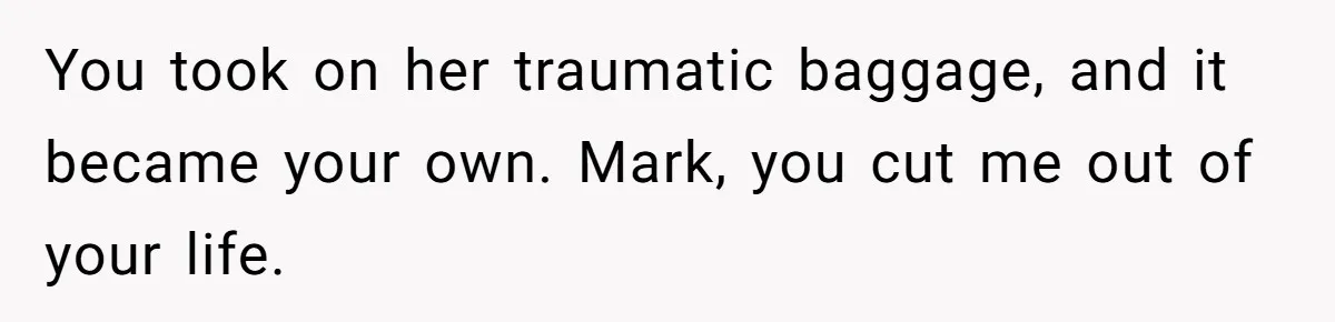 You took on her traumatic baggage, and it became your own. Mark, you cut me out of your life.