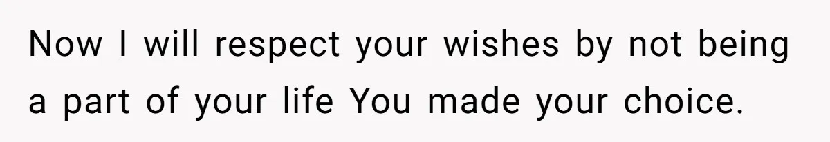 Now I will respect your wishes by not being a part of your life You made your choice.