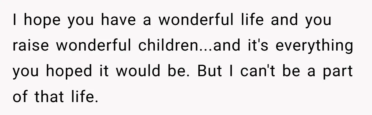 I hope you have a wonderful life and you raise wonderful children...and it's everything you hoped it would be. But I can't be a part of that life.