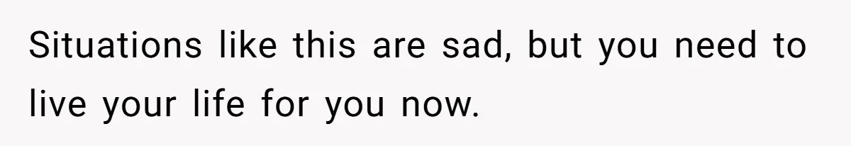 Situations like this are sad, but you need to live your life for you now.