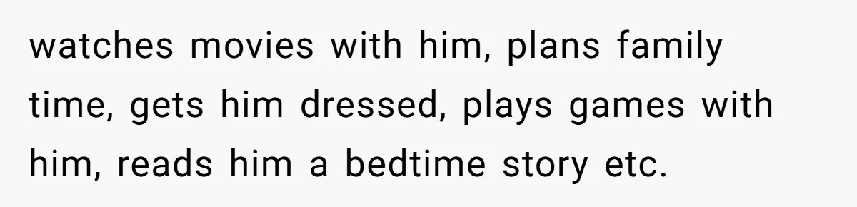 watches movies with him, plans family time, gets him dressed, plays games with him, reads him a bedtime story etc.