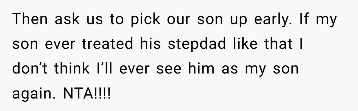 Then ask us to pick our son up early. If my son ever treated his stepdad like that I don’t think I’ll ever see him as my son again. NTA!!!!