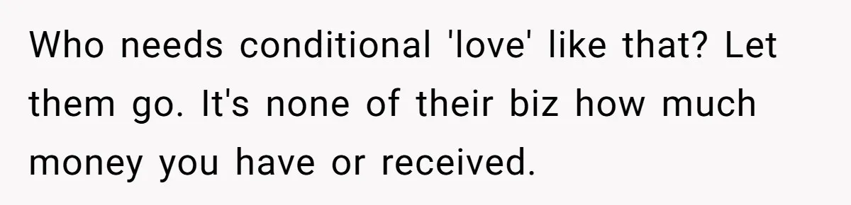 Who needs conditional 'love' like that? Let them go. It's none of their biz how much money you have or received.