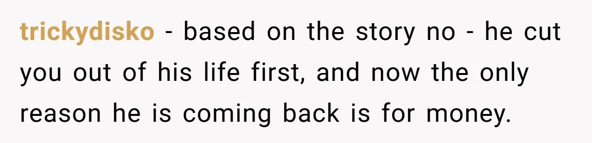 trickydisko − based on the story no - he cut you out of his life first, and now the only reason he is coming back is for money.