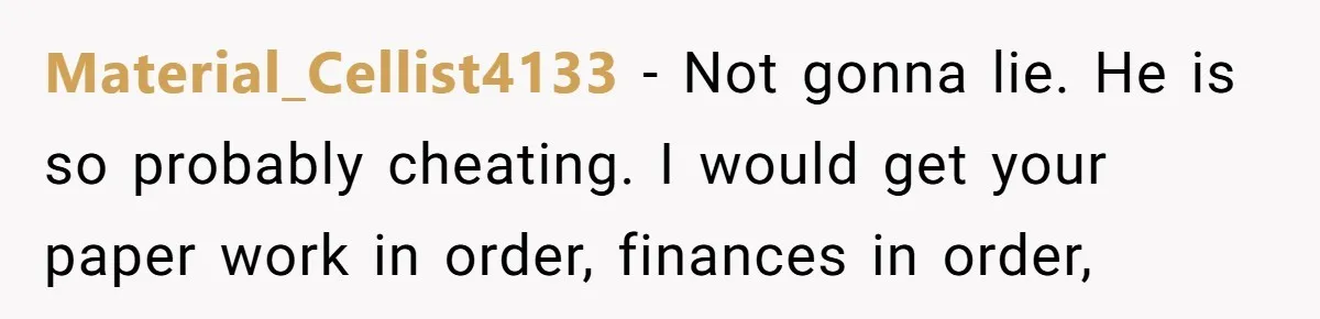 Material_Cellist4133 − Not gonna lie. He is so probably cheating. I would get your paper work in order, finances in order,