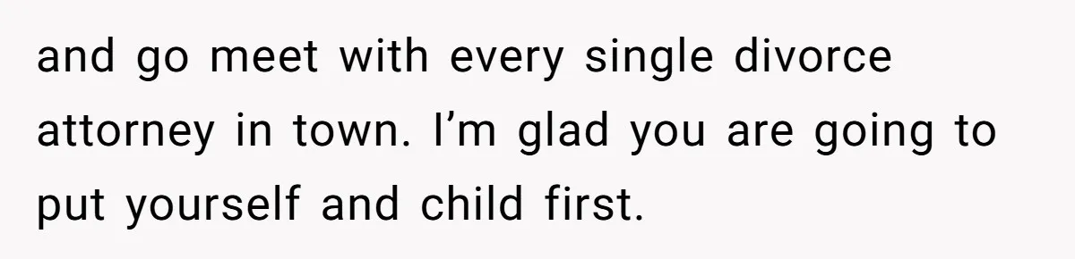 and go meet with every single divorce attorney in town. I’m glad you are going to put yourself and child first.
