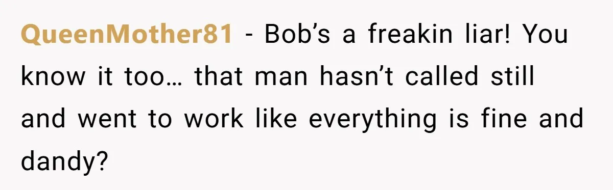 QueenMother81 − Bob’s a freakin liar! You know it too… that man hasn’t called still and went to work like everything is fine and dandy?