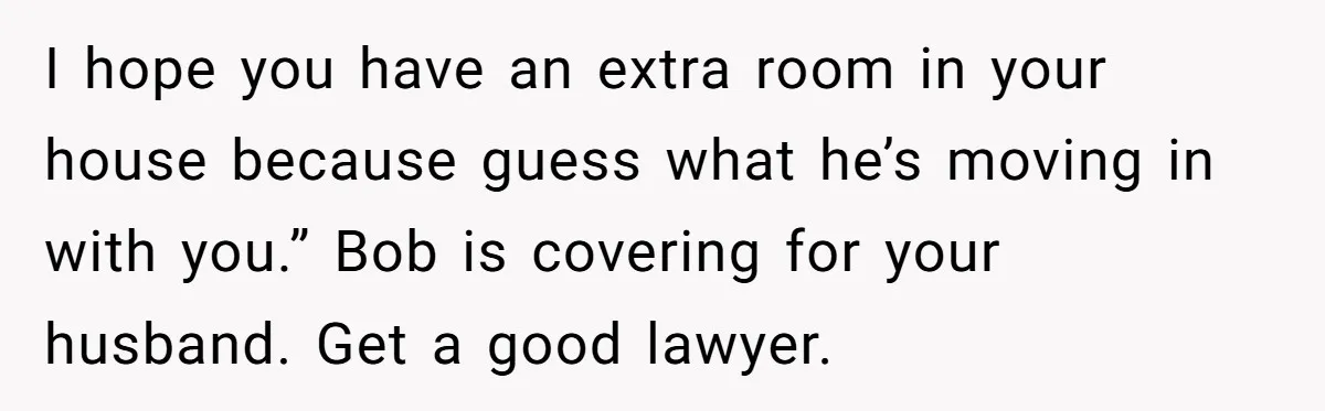 I hope you have an extra room in your house because guess what he’s moving in with you.” Bob is covering for your husband. Get a good lawyer.