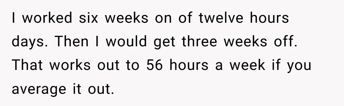 Man Refuses To Keep Funding Adult Kids After Years Of Overtime, Tells Wife To Get A Job I worked six weeks on of twelve hours days. Then I would get three weeks off. That works out to 56 hours a week if you average it out.