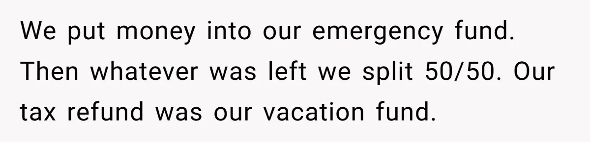 Man Refuses To Keep Funding Adult Kids After Years Of Overtime, Tells Wife To Get A Job We put money into our emergency fund. Then whatever was left we split 50/50. Our tax refund was our vacation fund.