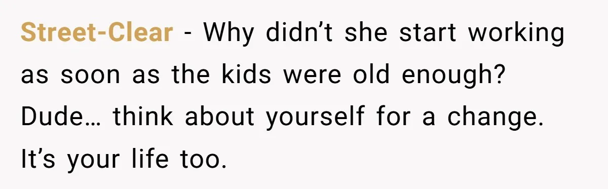 Man Refuses To Keep Funding Adult Kids After Years Of Overtime, Tells Wife To Get A Job Street-Clear − Why didn’t she start working as soon as the kids were old enough? Dude… think about yourself for a change. It’s your life too.