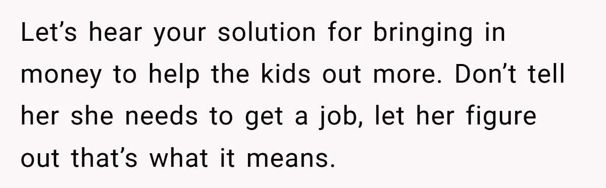 Man Refuses To Keep Funding Adult Kids After Years Of Overtime, Tells Wife To Get A Job Let’s hear your solution for bringing in money to help the kids out more. Don’t tell her she needs to get a job, let her figure out that’s what it...