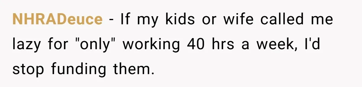 Man Refuses To Keep Funding Adult Kids After Years Of Overtime, Tells Wife To Get A Job NHRADeuce − If my kids or wife called me lazy for "only" working 40 hrs a week, I'd stop funding them.