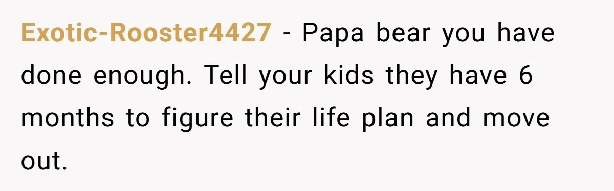 Man Refuses To Keep Funding Adult Kids After Years Of Overtime, Tells Wife To Get A Job Exotic-Rooster4427 − Papa bear you have done enough. Tell your kids they have 6 months to figure their life plan and move out.