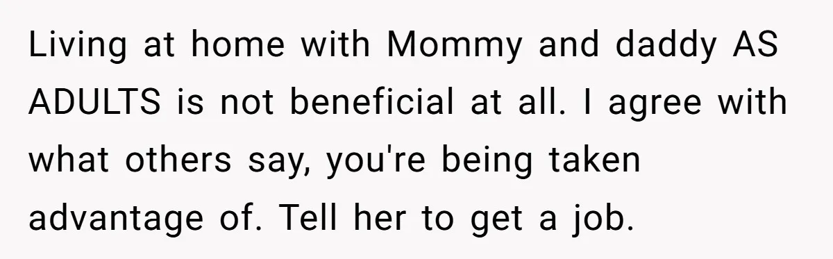 Man Refuses To Keep Funding Adult Kids After Years Of Overtime, Tells Wife To Get A Job Living at home with Mommy and daddy AS ADULTS is not beneficial at all. I agree with what others say, you're being taken advantage of. Tell her to get a...