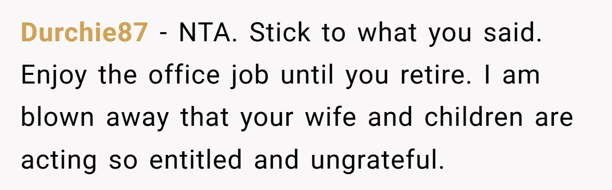 Man Refuses To Keep Funding Adult Kids After Years Of Overtime, Tells Wife To Get A Job Durchie87 − NTA. Stick to what you said. Enjoy the office job until you retire. I am blown away that your wife and children are acting so entitled and ungrateful.