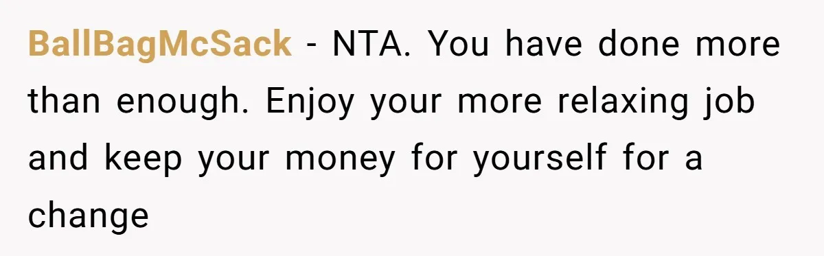 Man Refuses To Keep Funding Adult Kids After Years Of Overtime, Tells Wife To Get A Job BallBagMcSack − NTA. You have done more than enough. Enjoy your more relaxing job and keep your money for yourself for a change
